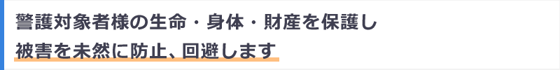 警護対象者様の生命・身体・財産を保護し被害を未然に防止、回避します