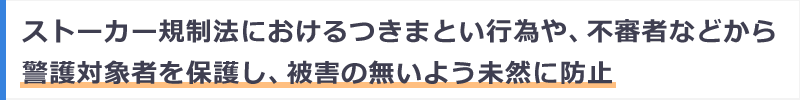 ストーカー規制法におけるつきまとい行為や、不審者などから警護対象者を保護し、被害の無いよう未然に防止